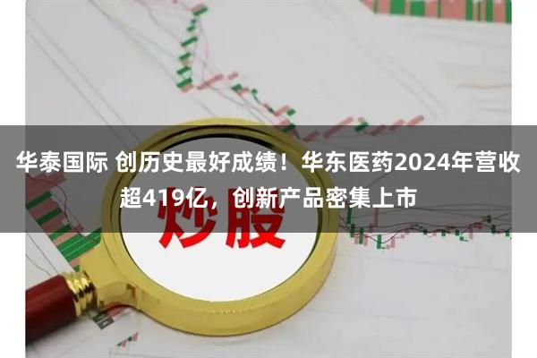 华泰国际 创历史最好成绩！华东医药2024年营收超419亿，创新产品密集上市