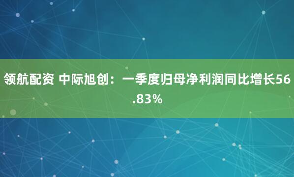 领航配资 中际旭创：一季度归母净利润同比增长56.83%