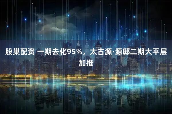 股巢配资 一期去化95%，太古源·源邸二期大平层加推