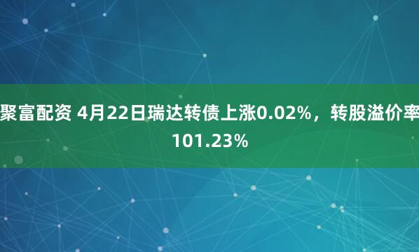 聚富配资 4月22日瑞达转债上涨0.02%，转股溢价率101.23%