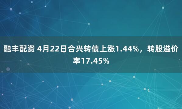 融丰配资 4月22日合兴转债上涨1.44%，转股溢价率17.45%