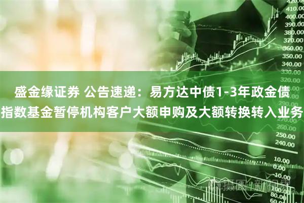 盛金缘证券 公告速递：易方达中债1-3年政金债指数基金暂停机构客户大额申购及大额转换转入业务