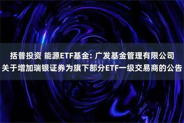 括普投资 能源ETF基金: 广发基金管理有限公司关于增加瑞银证券为旗下部分ETF一级交易商的公告
