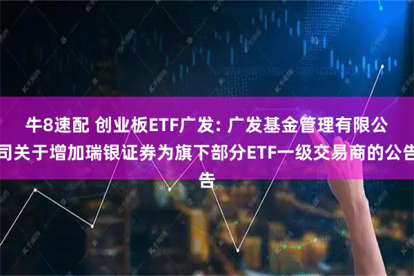 牛8速配 创业板ETF广发: 广发基金管理有限公司关于增加瑞银证券为旗下部分ETF一级交易商的公告