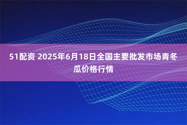51配资 2025年6月18日全国主要批发市场青冬瓜价格行情