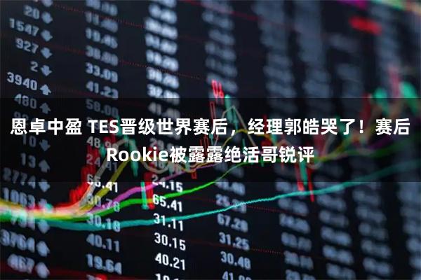 恩卓中盈 TES晋级世界赛后，经理郭皓哭了！赛后Rookie被露露绝活哥锐评