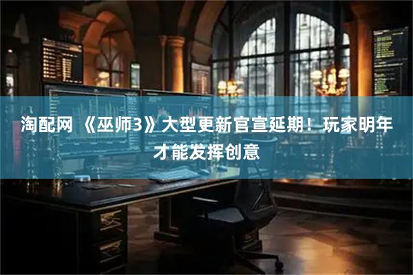 淘配网 《巫师3》大型更新官宣延期！玩家明年才能发挥创意