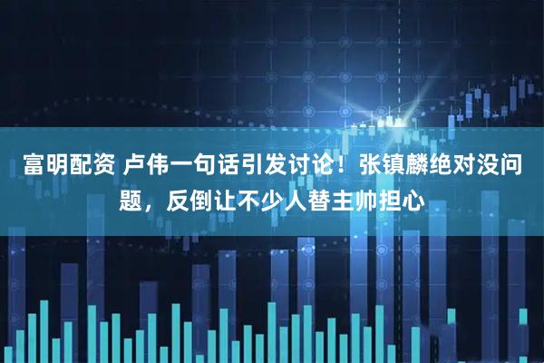 富明配资 卢伟一句话引发讨论！张镇麟绝对没问题，反倒让不少人替主帅担心