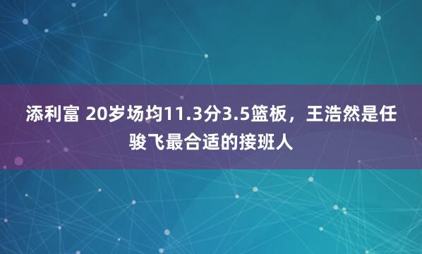 添利富 20岁场均11.3分3.5篮板，王浩然是任骏飞最合适的接班人