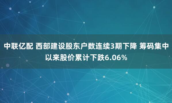 中联亿配 西部建设股东户数连续3期下降 筹码集中以来股价累计下跌6.06%