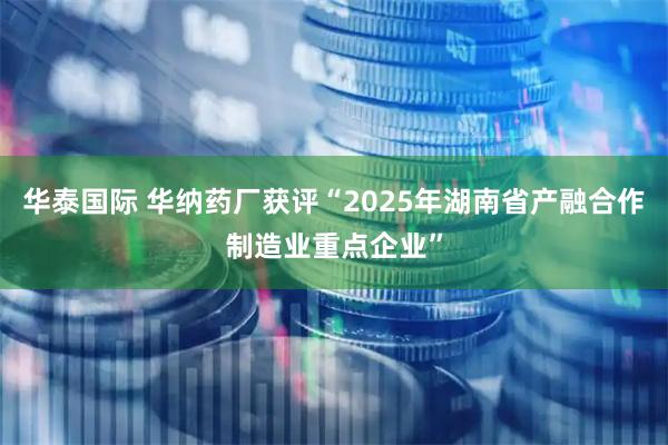 华泰国际 华纳药厂获评“2025年湖南省产融合作制造业重点企业”
