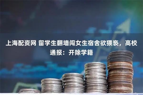 上海配资网 留学生翻墙闯女生宿舍欲猥亵，高校通报：开除学籍