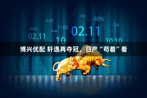 博兴优配 轩逸再夺冠，日产“苟着”看