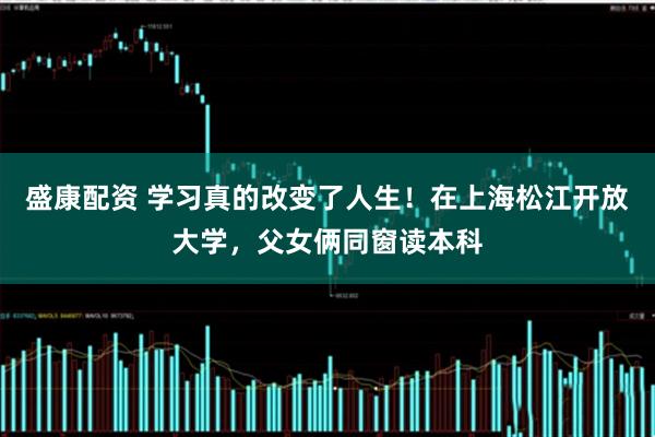 盛康配资 学习真的改变了人生！在上海松江开放大学，父女俩同窗读本科