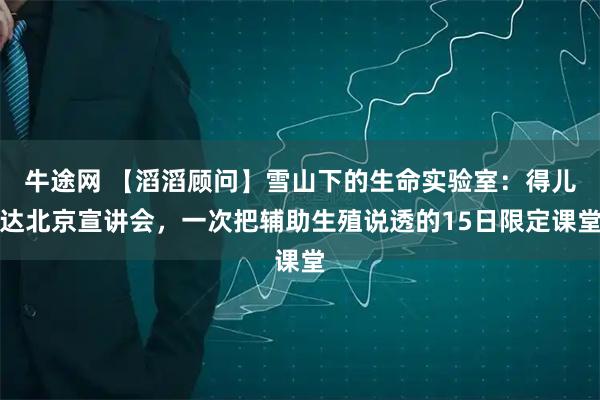 牛途网 【滔滔顾问】雪山下的生命实验室：得儿达北京宣讲会，一次把辅助生殖说透的15日限定课堂