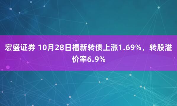 宏盛证券 10月28日福新转债上涨1.69%，转股溢价率6.9%