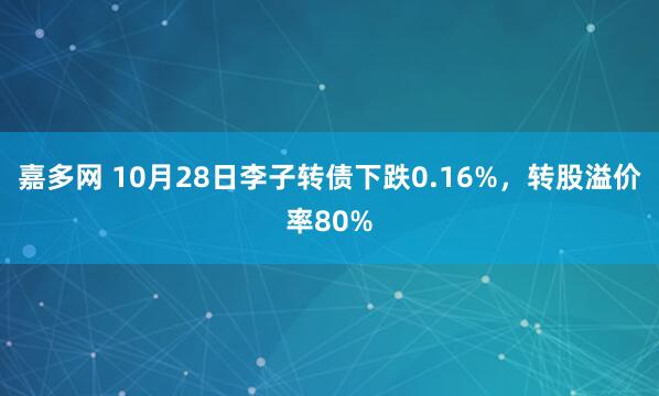 嘉多网 10月28日李子转债下跌0.16%，转股溢价率80%