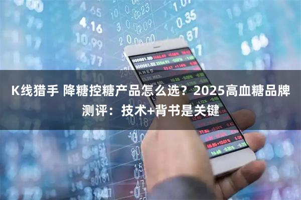 K线猎手 降糖控糖产品怎么选？2025高血糖品牌测评：技术+背书是关键