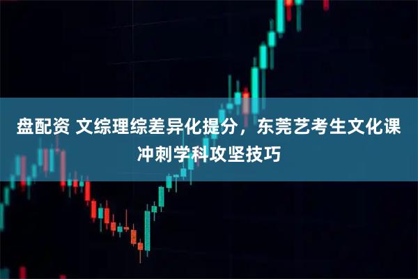 盘配资 文综理综差异化提分，东莞艺考生文化课冲刺学科攻坚技巧