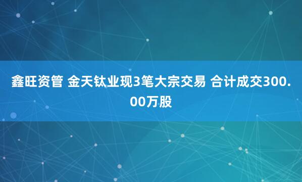 鑫旺资管 金天钛业现3笔大宗交易 合计成交300.00万股