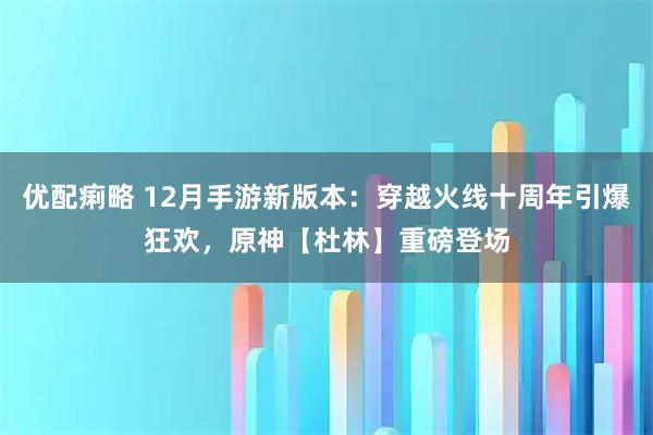 优配痢略 12月手游新版本：穿越火线十周年引爆狂欢，原神【杜林】重磅登场