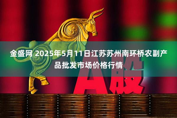 金盛网 2025年5月11日江苏苏州南环桥农副产品批发市场价格行情