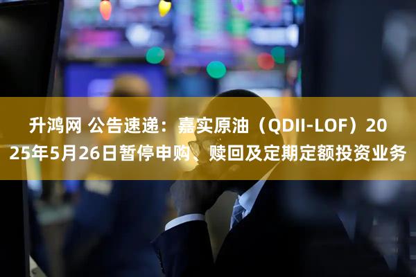 升鸿网 公告速递：嘉实原油（QDII-LOF）2025年5月26日暂停申购、赎回及定期定额投资业务