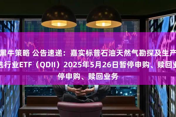 黑牛策略 公告速递：嘉实标普石油天然气勘探及生产精选行业ETF（QDII）2025年5月26日暂停申购、赎回业务