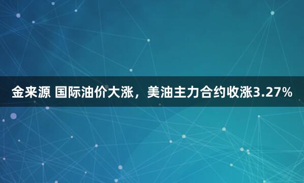 金来源 国际油价大涨，美油主力合约收涨3.27%