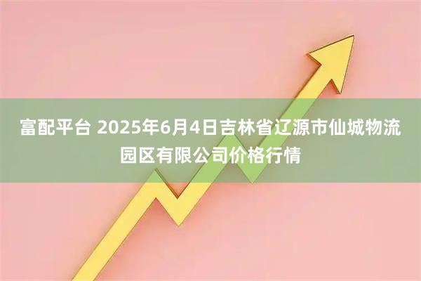 富配平台 2025年6月4日吉林省辽源市仙城物流园区有限公司价格行情
