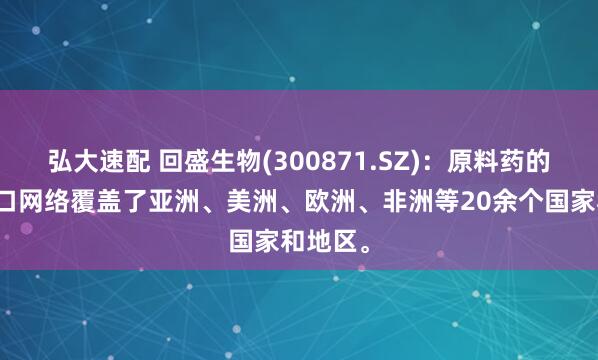弘大速配 回盛生物(300871.SZ)：原料药的销售出口网络覆盖了亚洲、美洲、欧洲、非洲等20余个国家和地区。