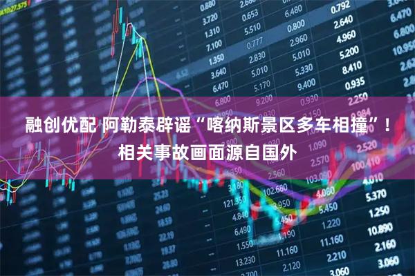 融创优配 阿勒泰辟谣“喀纳斯景区多车相撞”！相关事故画面源自国外