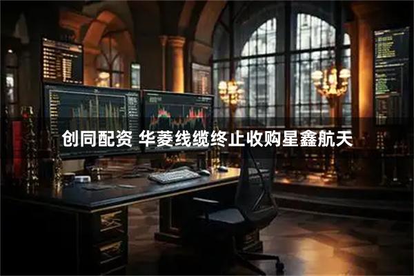 创同配资 华菱线缆终止收购星鑫航天