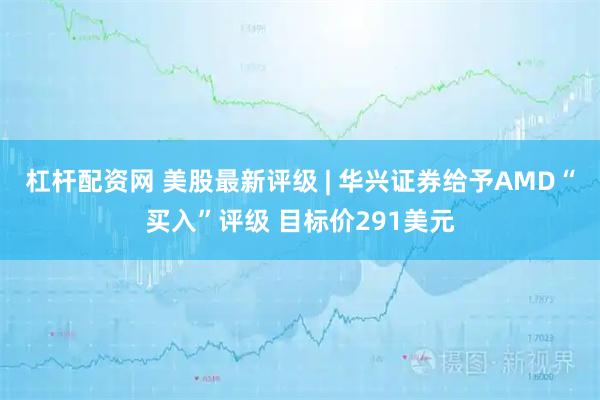 杠杆配资网 美股最新评级 | 华兴证券给予AMD“买入”评级 目标价291美元