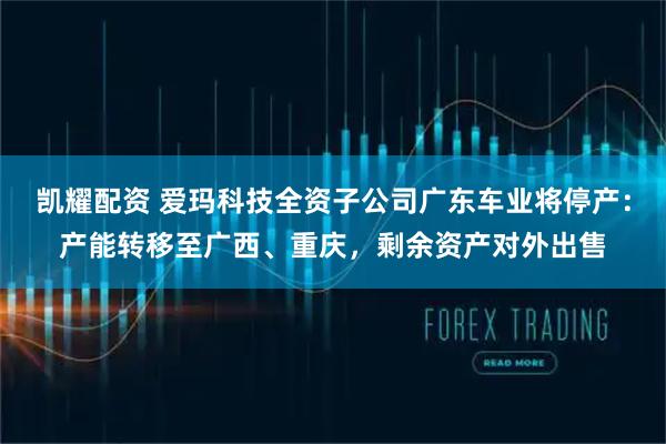 凯耀配资 爱玛科技全资子公司广东车业将停产：产能转移至广西、重庆，剩余资产对外出售