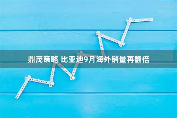 鼎茂策略 比亚迪9月海外销量再翻倍